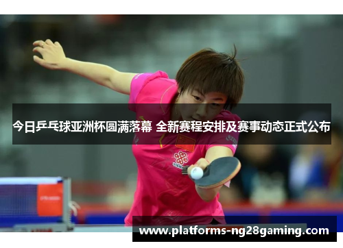 今日乒乓球亚洲杯圆满落幕 全新赛程安排及赛事动态正式公布
