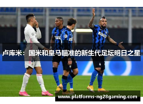 卢库米：国米和皇马瞄准的新生代足坛明日之星