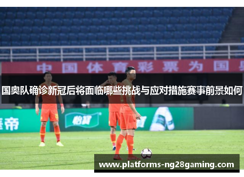 国奥队确诊新冠后将面临哪些挑战与应对措施赛事前景如何