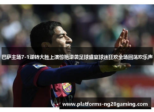 巴萨主场7-1逆转大胜上演惊艳逆袭足球盛宴球迷狂欢全场回荡欢乐声