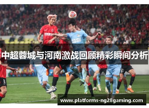中超蓉城与河南激战回顾精彩瞬间分析