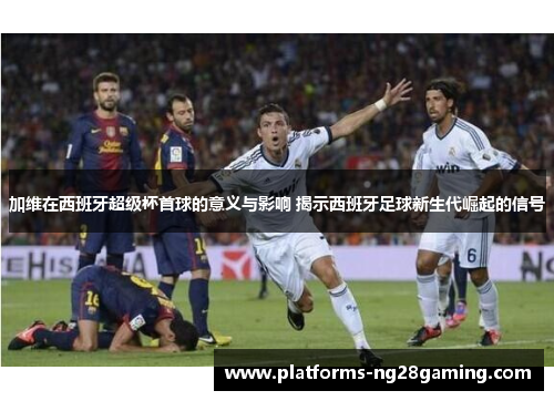 加维在西班牙超级杯首球的意义与影响 揭示西班牙足球新生代崛起的信号