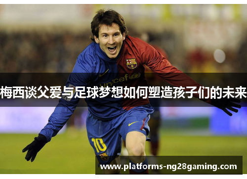 梅西谈父爱与足球梦想如何塑造孩子们的未来