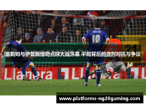 富勒姆与伊普斯维奇点球大战落幕 平局背后的激烈对抗与争议
