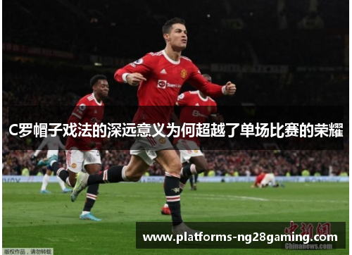 C罗帽子戏法的深远意义为何超越了单场比赛的荣耀