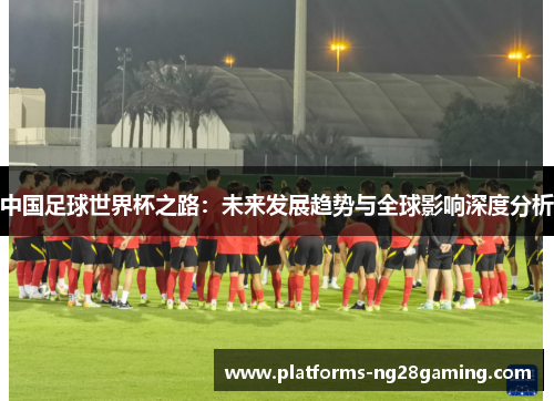 中国足球世界杯之路：未来发展趋势与全球影响深度分析