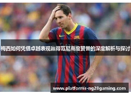 梅西如何凭借卓越表现赢得范尼高度赞誉的深度解析与探讨