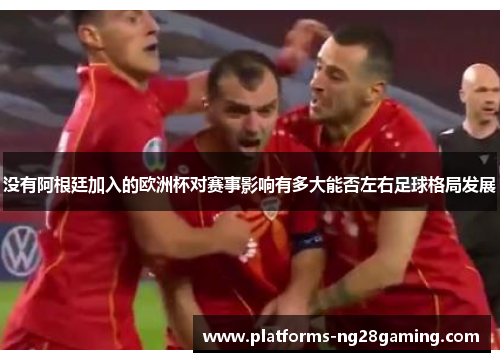 没有阿根廷加入的欧洲杯对赛事影响有多大能否左右足球格局发展