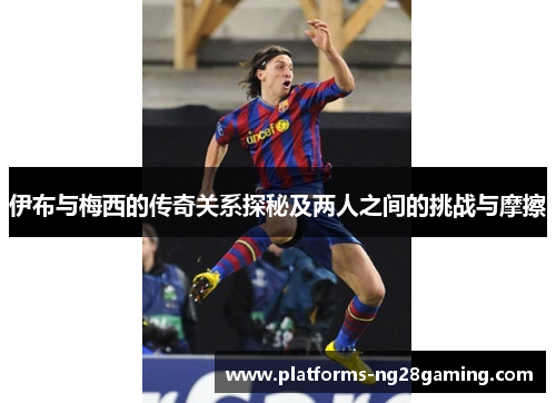 伊布与梅西的传奇关系探秘及两人之间的挑战与摩擦