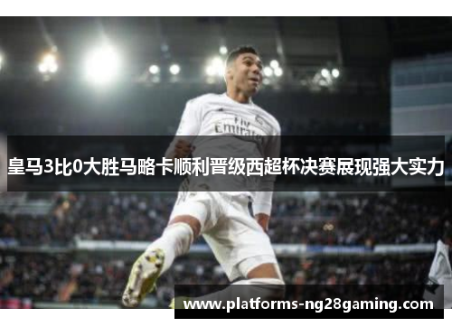 皇马3比0大胜马略卡顺利晋级西超杯决赛展现强大实力