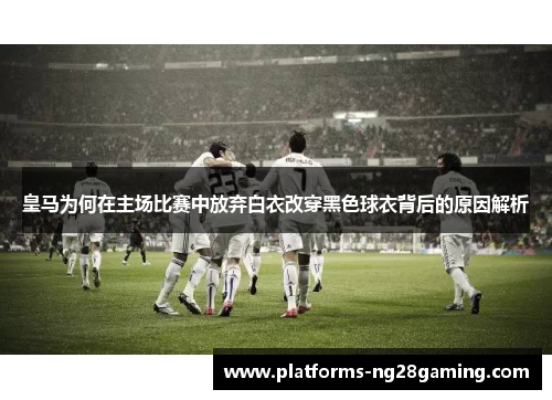 皇马为何在主场比赛中放弃白衣改穿黑色球衣背后的原因解析