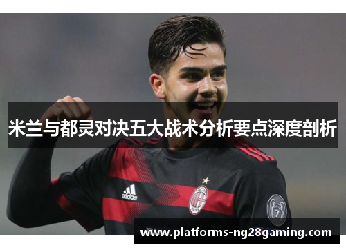 米兰与都灵对决五大战术分析要点深度剖析