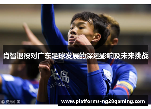 肖智退役对广东足球发展的深远影响及未来挑战