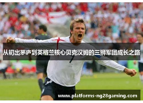 从初出茅庐到英格兰核心贝克汉姆的三狮军团成长之路