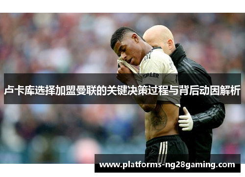 卢卡库选择加盟曼联的关键决策过程与背后动因解析