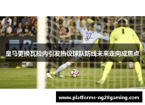 皇马更换瓦拉内引发热议球队防线未来走向成焦点