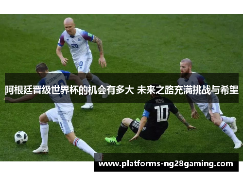阿根廷晋级世界杯的机会有多大 未来之路充满挑战与希望