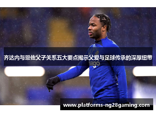齐达内与恩佐父子关系五大要点揭示父爱与足球传承的深厚纽带
