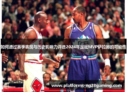 如何通过赛季表现与历史影响力评选2024年足坛MVP萨拉赫的可能性
