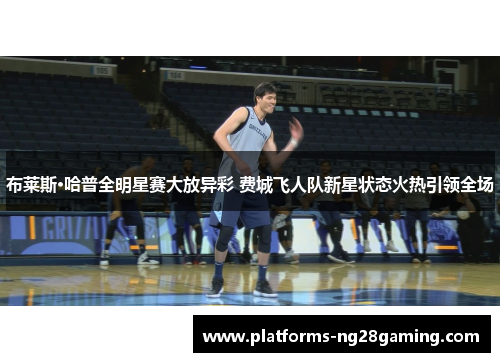 布莱斯·哈普全明星赛大放异彩 费城飞人队新星状态火热引领全场 布莱斯·哈普全明星赛大放异彩 费城飞人队新星状态火热引领全场