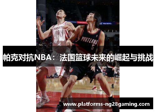 帕克对抗NBA:法国篮球未来的崛起与挑战 帕克对抗NBA:法国篮球未来的崛起与挑战