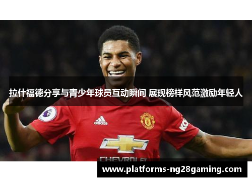 拉什福德分享与青少年球员互动瞬间 展现榜样风范激励年轻人 拉什福德分享与青少年球员互动瞬间 展现榜样风范激励年轻人