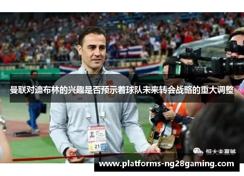 曼联对迪布林的兴趣是否预示着球队未来转会战略的重大调整 曼联对迪布林的兴趣是否预示着球队未来转会战略的重大调整