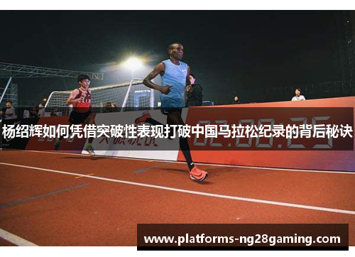 杨绍辉如何凭借突破性表现打破中国马拉松纪录的背后秘诀 杨绍辉如何凭借突破性表现打破中国马拉松纪录的背后秘诀