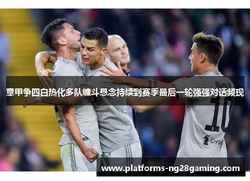 意甲争四白热化多队缠斗悬念持续到赛季最后一轮强强对话频现