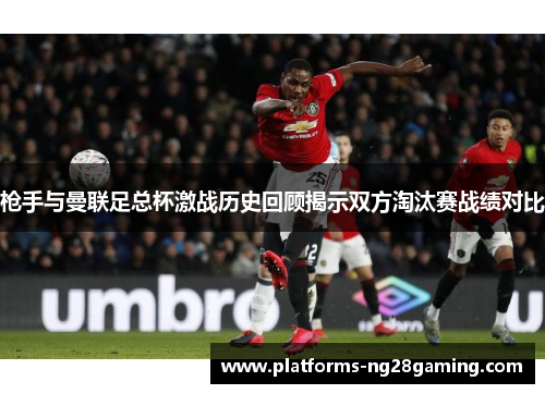 枪手与曼联足总杯激战历史回顾揭示双方淘汰赛战绩对比 枪手与曼联足总杯激战历史回顾揭示双方淘汰赛战绩对比
