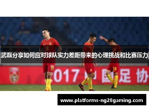 武磊分享如何应对球队实力差距带来的心理挑战和比赛压力