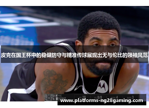 皮克在国王杯中的稳健防守与精准传球展现出无与伦比的领袖风范