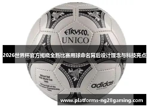 2026世界杯官方揭晓全新比赛用球命名背后设计理念与科技亮点