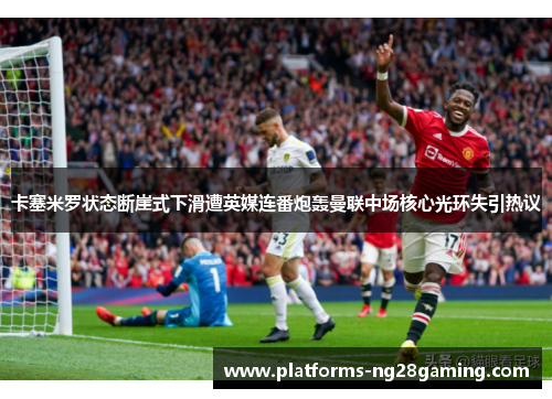 卡塞米罗状态断崖式下滑遭英媒连番炮轰曼联中场核心光环失引热议
