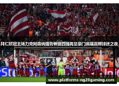 拜仁欧冠主场力克阿森纳强势晋级四强再显豪门底蕴震撼球迷之夜