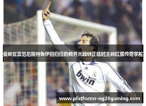 曼联官宣范尼斯特鲁伊回归任助教并火线转正临时主帅红魔传奇掌舵