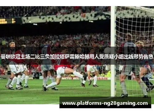 曼联欧冠主场二比三负加拉塔萨雷滕哈赫用人受质疑小组出线形势告急
