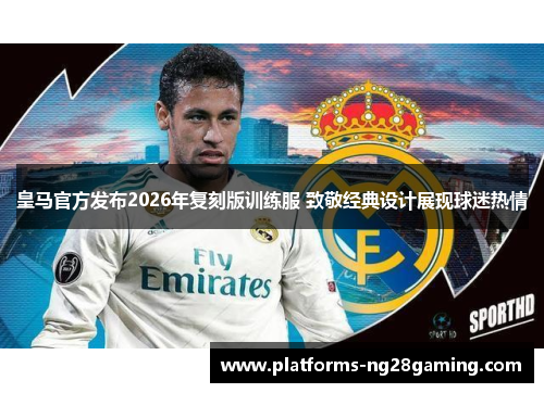 皇马官方发布2026年复刻版训练服 致敬经典设计展现球迷热情