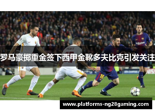 罗马豪掷重金签下西甲金靴多夫比克引发关注