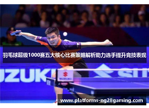 羽毛球超级1000赛五大核心比赛策略解析助力选手提升竞技表现