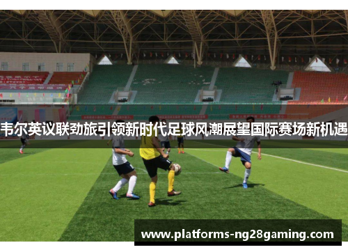 韦尔英议联劲旅引领新时代足球风潮展望国际赛场新机遇